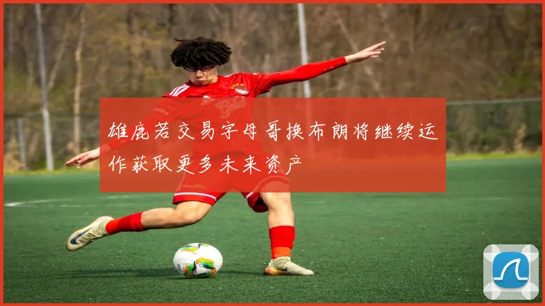 雄鹿若交易字母哥换布朗将继续运作获取更多未来资产