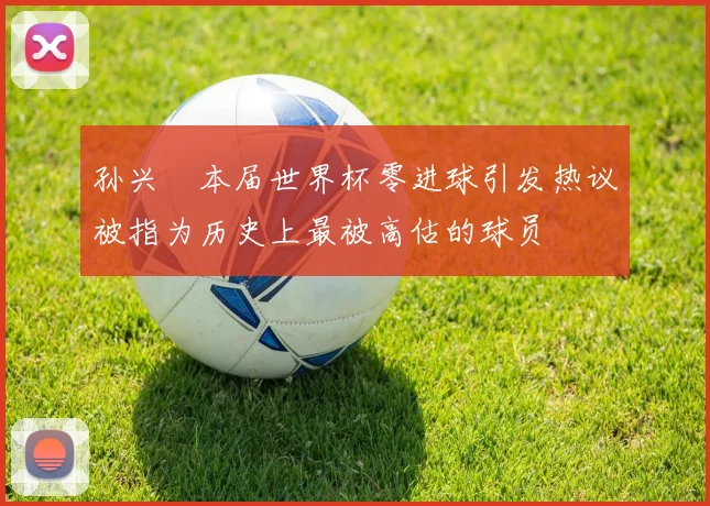 孙兴慜本届世界杯零进球引发热议被指为历史上最被高估的球员