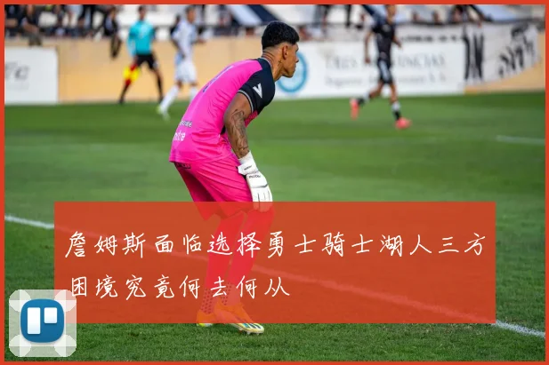 詹姆斯面临选择勇士骑士湖人三方困境究竟何去何从