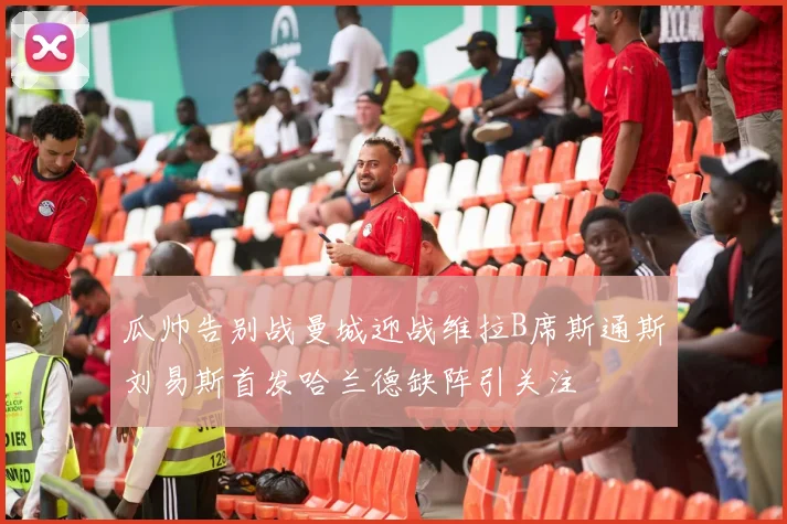 瓜帅告别战曼城迎战维拉B席斯通斯刘易斯首发哈兰德缺阵引关注