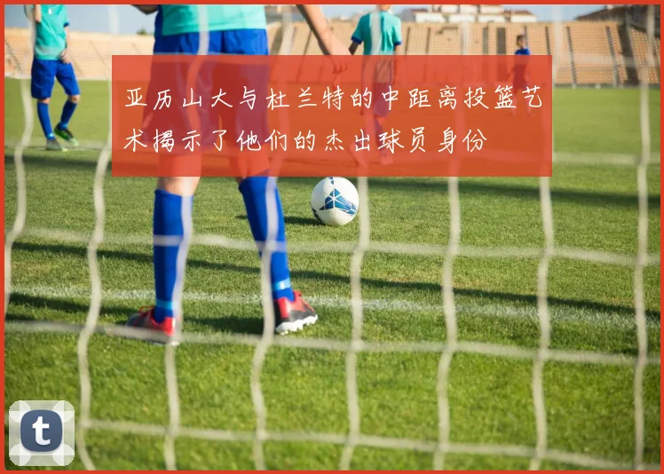 亚历山大与杜兰特的中距离投篮艺术揭示了他们的杰出球员身份