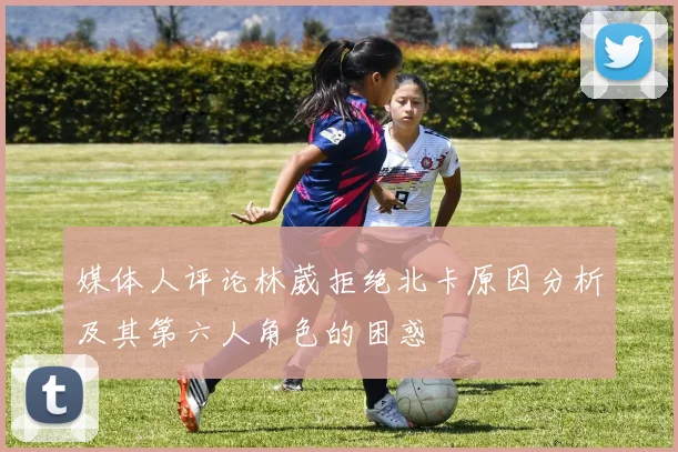 媒体人评论林葳拒绝北卡原因分析及其第六人角色的困惑