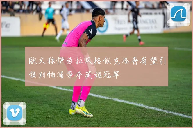 欧文称伊劳拉风格似克洛普有望引领利物浦争夺英超冠军