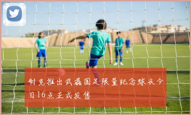 耐克推出武磊国足限量纪念球衣今日16点正式发售