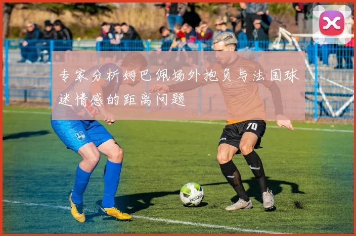 专家分析姆巴佩场外抱负与法国球迷情感的距离问题
