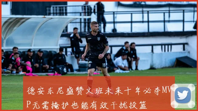 德安东尼盛赞文班未来十年必夺MVP无需掩护也能有效干扰投篮
