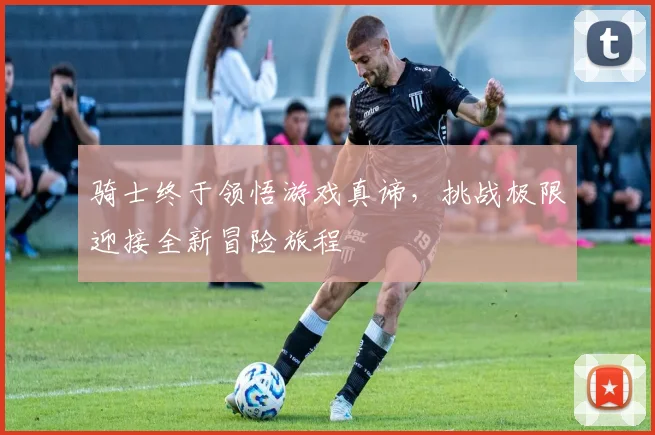 骑士终于领悟游戏真谛，挑战极限迎接全新冒险旅程