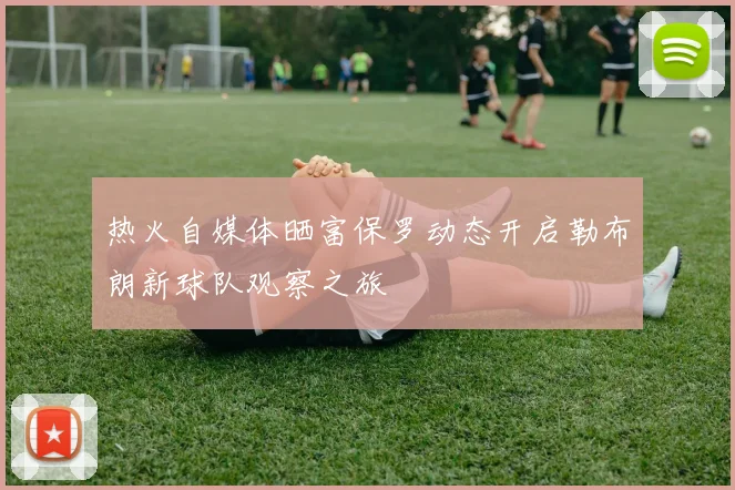 热火自媒体晒富保罗动态开启勒布朗新球队观察之旅