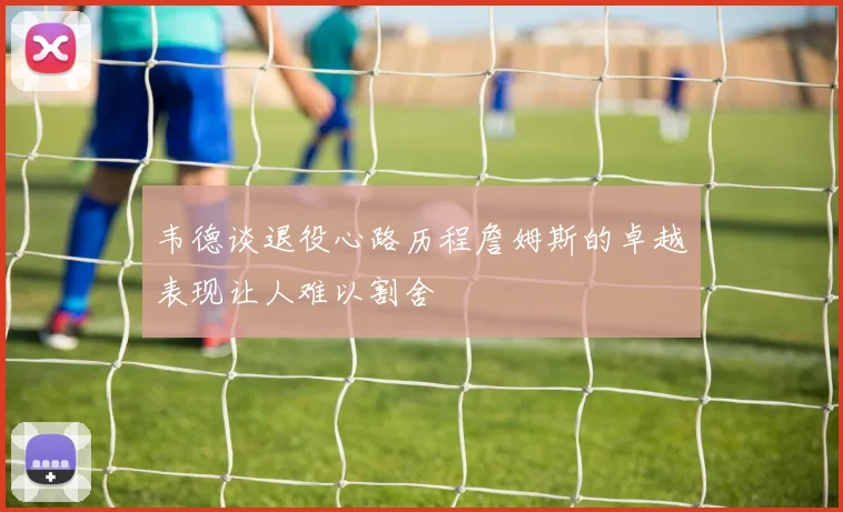 韦德谈退役心路历程詹姆斯的卓越表现让人难以割舍