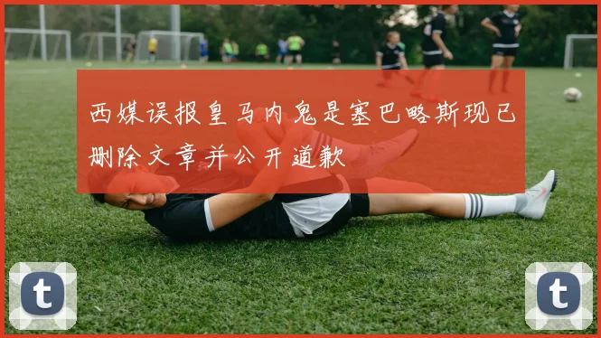 西媒误报皇马内鬼是塞巴略斯现已删除文章并公开道歉