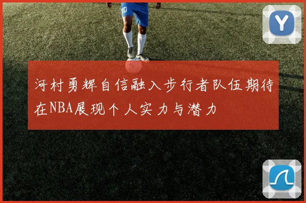 河村勇辉自信融入步行者队伍期待在NBA展现个人实力与潜力